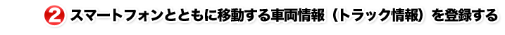 2.スマートフォンとともに移動する車両情報(トラック情報)を登録する